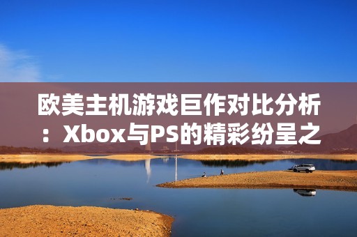 欧美主机游戏巨作对比分析：Xbox与PS的精彩纷呈之路