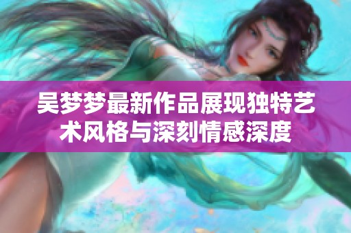 吴梦梦最新作品展现独特艺术风格与深刻情感深度