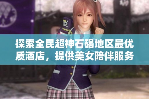 探索全民超神石碣地区最优质酒店，提供美女陪伴服务的推荐与选择指南