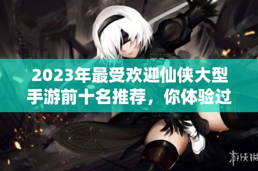2023年最受欢迎仙侠大型手游前十名推荐，你体验过哪些精彩游戏呢