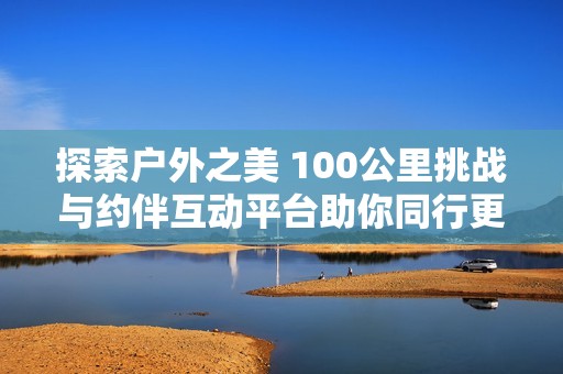 探索户外之美 100公里挑战与约伴互动平台助你同行更精彩的户外旅行体验