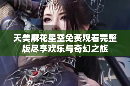 天美麻花星空免费观看完整版尽享欢乐与奇幻之旅