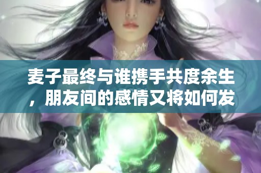 麦子最终与谁携手共度余生，朋友间的感情又将如何发展