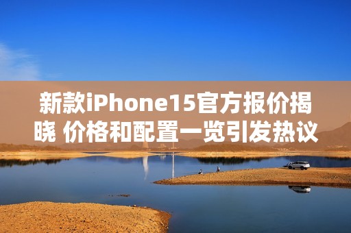 新款iPhone15官方报价揭晓 价格和配置一览引发热议