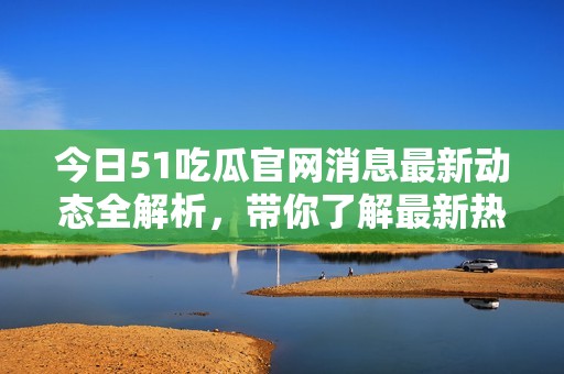 今日51吃瓜官网消息最新动态全解析，带你了解最新热点新闻