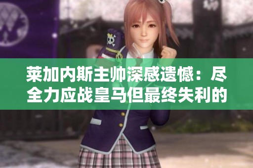 莱加内斯主帅深感遗憾：尽全力应战皇马但最终失利的苦涩感受难以消散