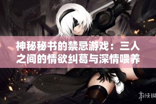 神秘秘书的禁忌游戏：三人之间的情欲纠葛与深情喂养