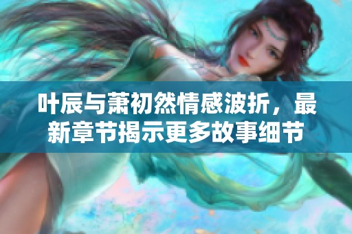 叶辰与萧初然情感波折，最新章节揭示更多故事细节