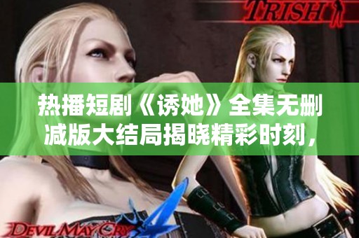 热播短剧《诱她》全集无删减版大结局揭晓精彩时刻，期待新剧登陆之际