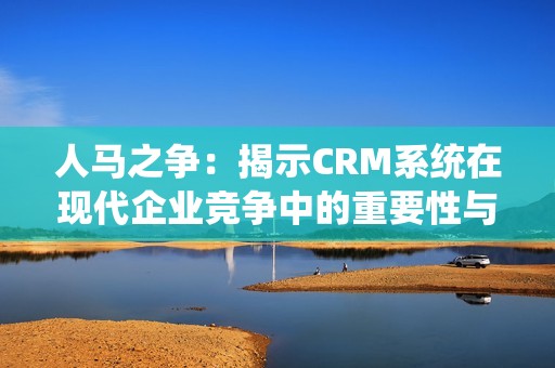 人马之争：揭示CRM系统在现代企业竞争中的重要性与挑战