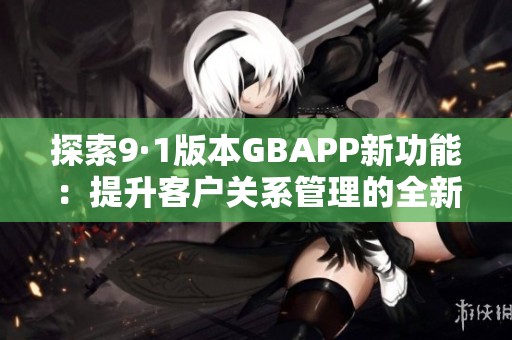 探索9·1版本GBAPP新功能：提升客户关系管理的全新体验