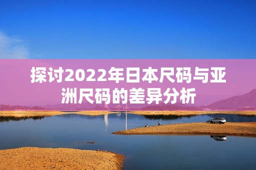 探讨2022年日本尺码与亚洲尺码的差异分析