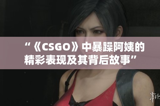 “《CSGO》中暴躁阿姨的精彩表现及其背后故事”