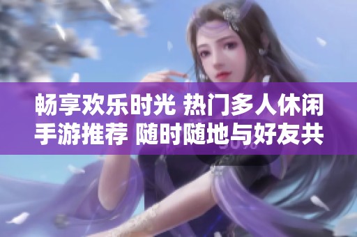 畅享欢乐时光 热门多人休闲手游推荐 随时随地与好友共度游戏乐趣