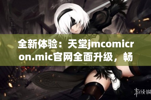 全新体验：天堂jmcomicron.mic官网全面升级，畅享极致服务