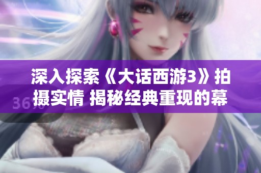 深入探索《大话西游3》拍摄实情 揭秘经典重现的幕后故事与艰辛历程