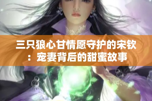 三只狼心甘情愿守护的宋钦：宠妻背后的甜蜜故事