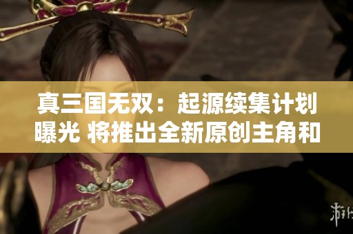 真三国无双：起源续集计划曝光 将推出全新原创主角和蜀国故事设定