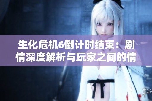 生化危机6倒计时结束：剧情深度解析与玩家之间的情感共鸣探讨
