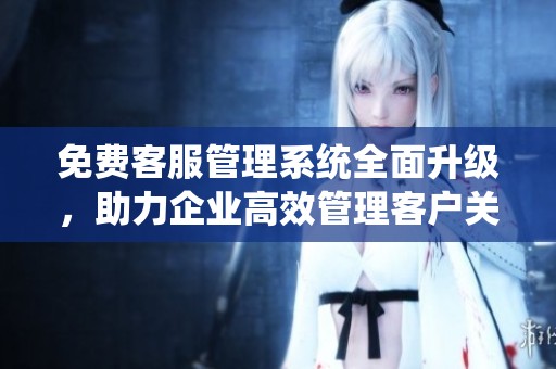 免费客服管理系统全面升级，助力企业高效管理客户关系