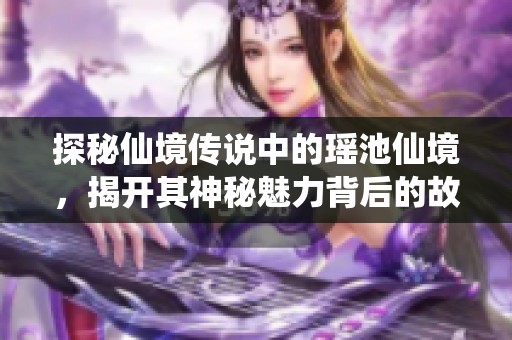 探秘仙境传说中的瑶池仙境，揭开其神秘魅力背后的故事与传说