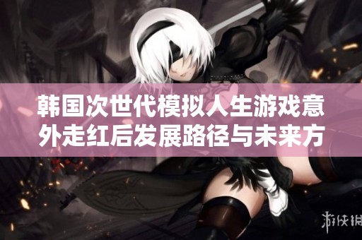 韩国次世代模拟人生游戏意外走红后发展路径与未来方向探讨