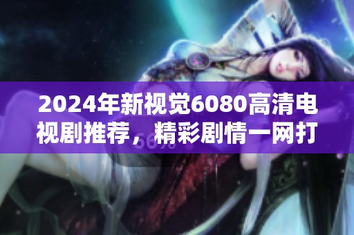 2024年新视觉6080高清电视剧推荐，精彩剧情一网打尽