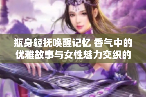 瓶身轻抚唤醒记忆 香气中的优雅故事与女性魅力交织的香水之旅