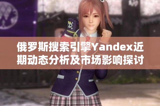 俄罗斯搜索引擎Yandex近期动态分析及市场影响探讨