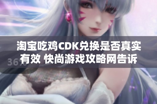 淘宝吃鸡CDK兑换是否真实有效 快尚游戏攻略网告诉你真相与建议