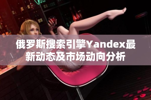 俄罗斯搜索引擎Yandex最新动态及市场动向分析