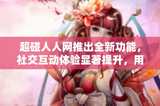 超碰人人网推出全新功能，社交互动体验显著提升，用户使用更便捷乐趣多多