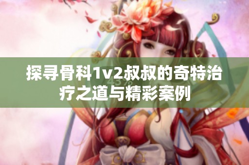 探寻骨科1v2叔叔的奇特治疗之道与精彩案例