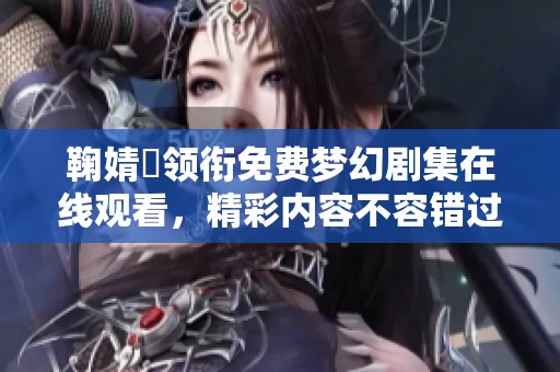 鞠婧祎领衔免费梦幻剧集在线观看，精彩内容不容错过