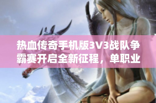 热血传奇手机版3V3战队争霸赛开启全新征程，单职业传奇mg带你挑战极限竞技体验