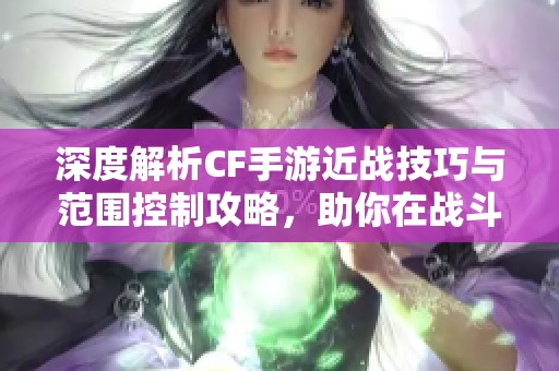 深度解析CF手游近战技巧与范围控制攻略，助你在战斗中占据优势地位