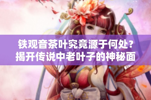 铁观音茶叶究竟源于何处？揭开传说中老叶子的神秘面纱与真相