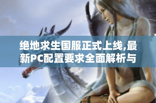 绝地求生国服正式上线,最新PC配置要求全面解析与详细信息分享