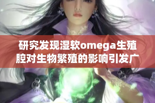 研究发现湿软omega生殖腔对生物繁殖的影响引发广泛关注与讨论