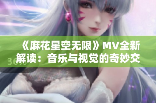 《麻花星空无限》MV全新解读：音乐与视觉的奇妙交融之旅