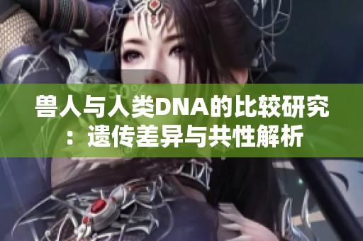 兽人与人类DNA的比较研究：遗传差异与共性解析