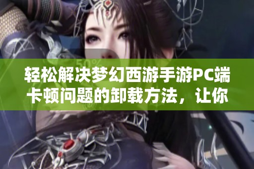 轻松解决梦幻西游手游PC端卡顿问题的卸载方法，让你畅享无阻游玩体验