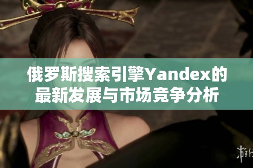 俄罗斯搜索引擎Yandex的最新发展与市场竞争分析