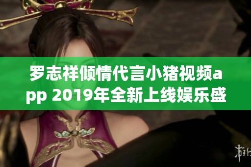 罗志祥倾情代言小猪视频app 2019年全新上线娱乐盛宴