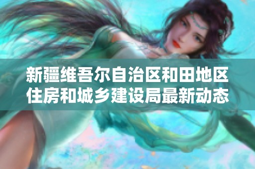 新疆维吾尔自治区和田地区住房和城乡建设局最新动态与企业信用查询分析