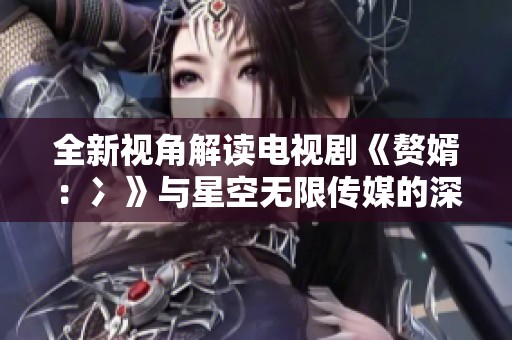 全新视角解读电视剧《赘婿：冫》与星空无限传媒的深度合作