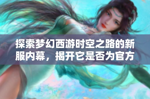 探索梦幻西游时空之路的新服内幕，揭开它是否为官方版本的真相