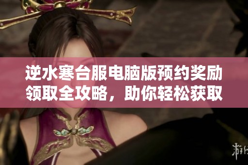 逆水寒台服电脑版预约奖励领取全攻略，助你轻松获取丰厚福利