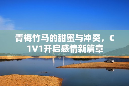 青梅竹马的甜蜜与冲突，C1V1开启感情新篇章