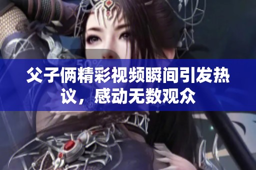 父子俩精彩视频瞬间引发热议，感动无数观众